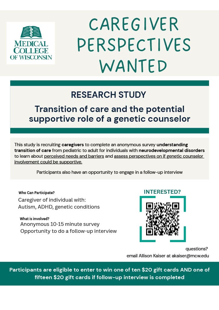 Caregiver Perspectives Wanted RESEARCH STUDY Transition of care and the potential supportive role of a genetic counselor This study is recruiting caregivers to complete an anonymous survey understanding transition of care from pediatric to adult for individuals with neurodevelopmental disorders to learn about perceived needs and barriers and assess perspectives on if genetic counselor involvement could be supportive. Participants also have an opportunity to engage in a follow-up interview Who Can Participate? INTERESTED? What is involved? Caregiver of individual with: Autism, ADHD, genetic conditions Anonymous 10-15 minute survey Opportunity to do a follow-up interview questions? email Allison Kaiser at akaiser@mcw.edu Participants are eligible to enter to win one of ten $20 gift cards AND one of fifteen $20 gift cards if follow-up interview is completed